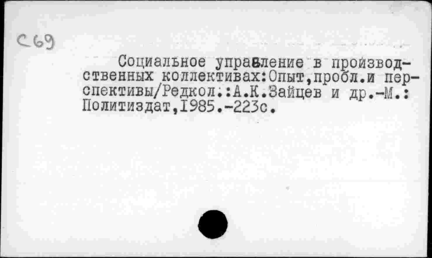 ﻿С(э9	- -
Социальное управление в производственных коллективах:Опыт,пробл.и пер-спективы/Редкол.:А.К.Зайцев и др.-М.: Политиздат,1985.-223с.